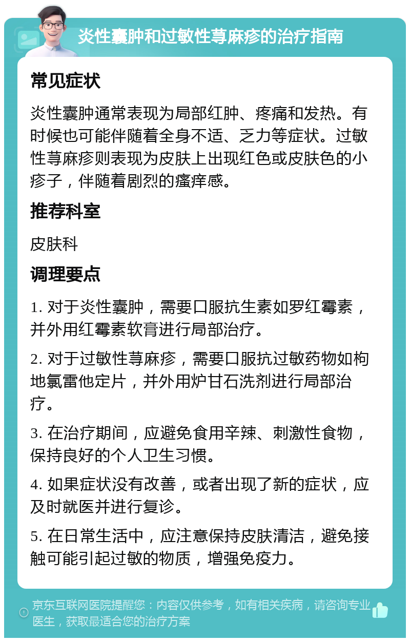 炎性囊肿和过敏性荨麻疹的治疗指南 常见症状 炎性囊肿通常表现为局部红肿、疼痛和发热。有时候也可能伴随着全身不适、乏力等症状。过敏性荨麻疹则表现为皮肤上出现红色或皮肤色的小疹子，伴随着剧烈的瘙痒感。 推荐科室 皮肤科 调理要点 1. 对于炎性囊肿，需要口服抗生素如罗红霉素，并外用红霉素软膏进行局部治疗。 2. 对于过敏性荨麻疹，需要口服抗过敏药物如枸地氯雷他定片，并外用炉甘石洗剂进行局部治疗。 3. 在治疗期间，应避免食用辛辣、刺激性食物，保持良好的个人卫生习惯。 4. 如果症状没有改善，或者出现了新的症状，应及时就医并进行复诊。 5. 在日常生活中，应注意保持皮肤清洁，避免接触可能引起过敏的物质，增强免疫力。