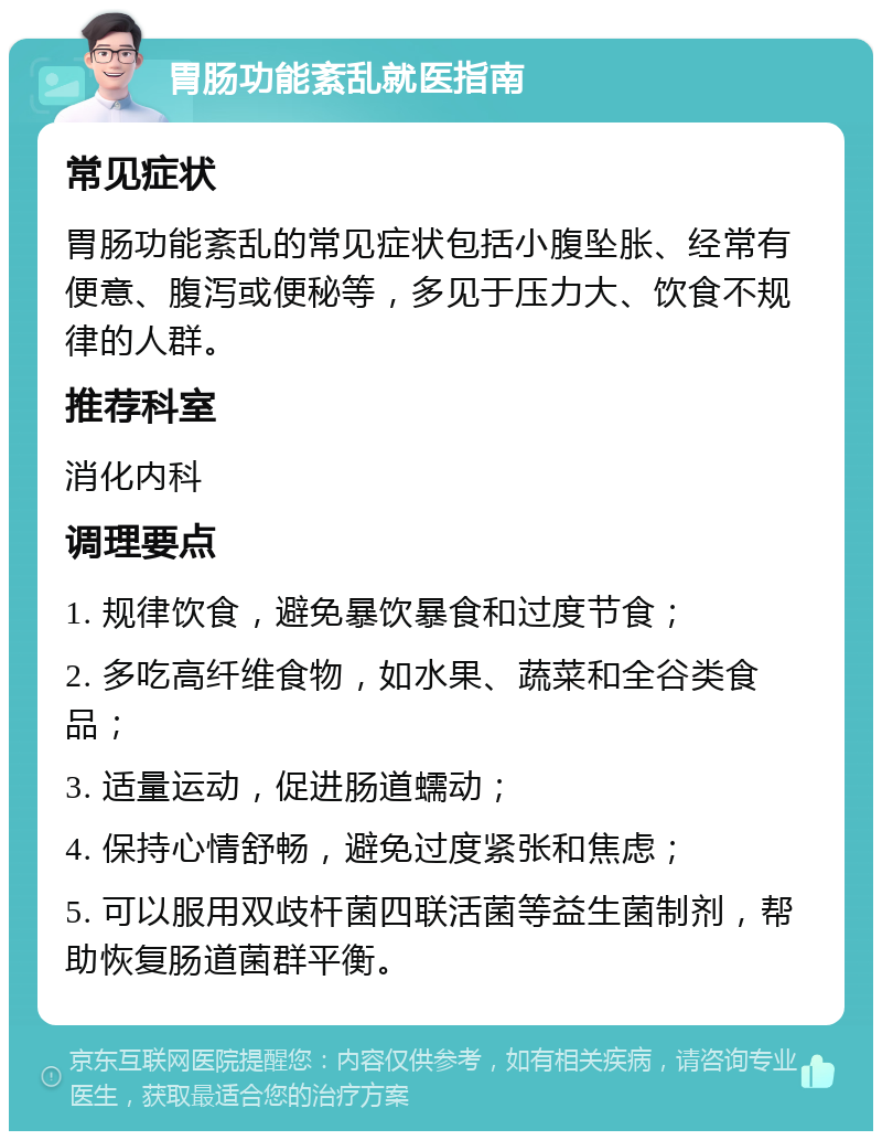 胃肠功能紊乱就医指南 常见症状 胃肠功能紊乱的常见症状包括小腹坠胀、经常有便意、腹泻或便秘等，多见于压力大、饮食不规律的人群。 推荐科室 消化内科 调理要点 1. 规律饮食，避免暴饮暴食和过度节食； 2. 多吃高纤维食物，如水果、蔬菜和全谷类食品； 3. 适量运动，促进肠道蠕动； 4. 保持心情舒畅，避免过度紧张和焦虑； 5. 可以服用双歧杆菌四联活菌等益生菌制剂，帮助恢复肠道菌群平衡。