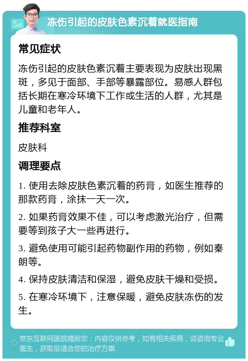 冻伤引起的皮肤色素沉着就医指南 常见症状 冻伤引起的皮肤色素沉着主要表现为皮肤出现黑斑，多见于面部、手部等暴露部位。易感人群包括长期在寒冷环境下工作或生活的人群，尤其是儿童和老年人。 推荐科室 皮肤科 调理要点 1. 使用去除皮肤色素沉着的药膏，如医生推荐的那款药膏，涂抹一天一次。 2. 如果药膏效果不佳，可以考虑激光治疗，但需要等到孩子大一些再进行。 3. 避免使用可能引起药物副作用的药物，例如秦朗等。 4. 保持皮肤清洁和保湿，避免皮肤干燥和受损。 5. 在寒冷环境下，注意保暖，避免皮肤冻伤的发生。