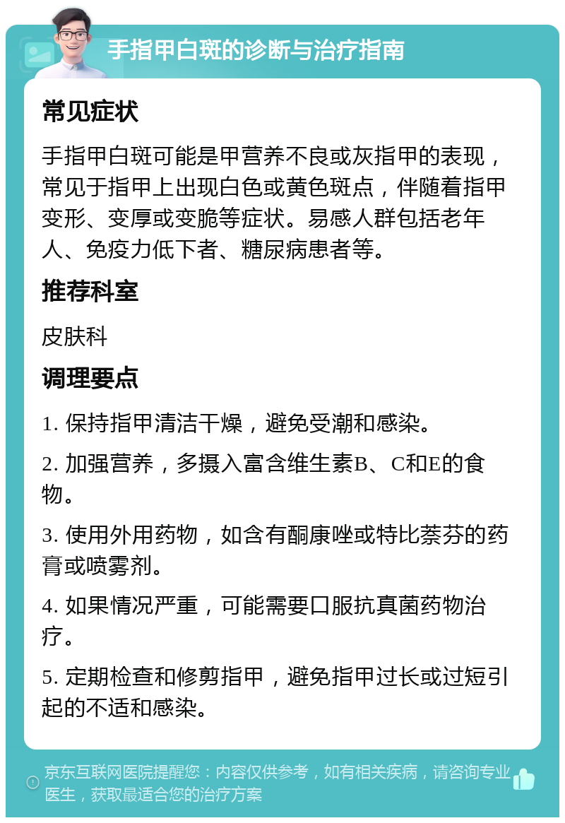 手指甲白斑的诊断与治疗指南 常见症状 手指甲白斑可能是甲营养不良或灰指甲的表现，常见于指甲上出现白色或黄色斑点，伴随着指甲变形、变厚或变脆等症状。易感人群包括老年人、免疫力低下者、糖尿病患者等。 推荐科室 皮肤科 调理要点 1. 保持指甲清洁干燥，避免受潮和感染。 2. 加强营养，多摄入富含维生素B、C和E的食物。 3. 使用外用药物，如含有酮康唑或特比萘芬的药膏或喷雾剂。 4. 如果情况严重，可能需要口服抗真菌药物治疗。 5. 定期检查和修剪指甲，避免指甲过长或过短引起的不适和感染。