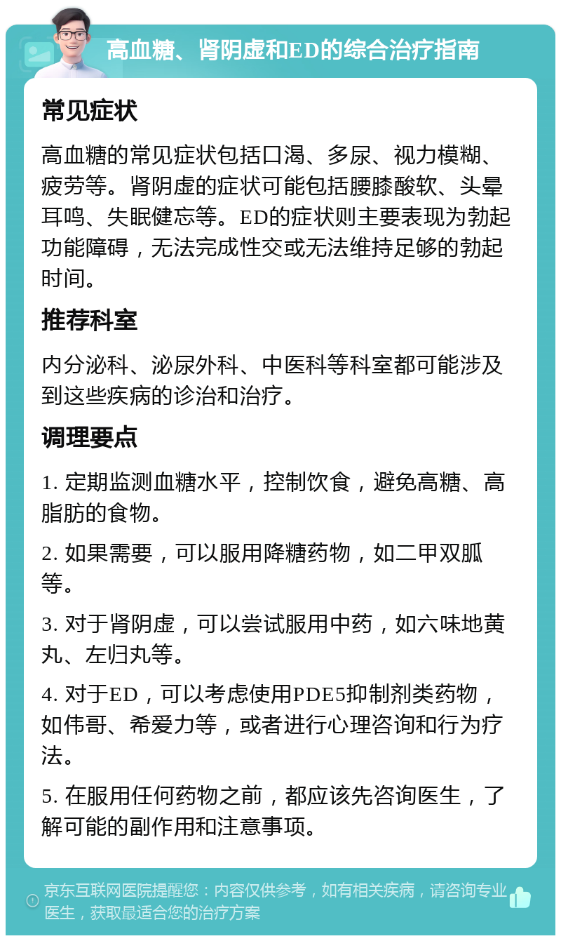 高血糖、肾阴虚和ED的综合治疗指南 常见症状 高血糖的常见症状包括口渴、多尿、视力模糊、疲劳等。肾阴虚的症状可能包括腰膝酸软、头晕耳鸣、失眠健忘等。ED的症状则主要表现为勃起功能障碍，无法完成性交或无法维持足够的勃起时间。 推荐科室 内分泌科、泌尿外科、中医科等科室都可能涉及到这些疾病的诊治和治疗。 调理要点 1. 定期监测血糖水平，控制饮食，避免高糖、高脂肪的食物。 2. 如果需要，可以服用降糖药物，如二甲双胍等。 3. 对于肾阴虚，可以尝试服用中药，如六味地黄丸、左归丸等。 4. 对于ED，可以考虑使用PDE5抑制剂类药物，如伟哥、希爱力等，或者进行心理咨询和行为疗法。 5. 在服用任何药物之前，都应该先咨询医生，了解可能的副作用和注意事项。