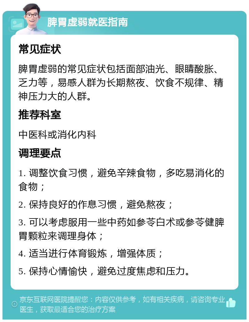 脾胃虚弱就医指南 常见症状 脾胃虚弱的常见症状包括面部油光、眼睛酸胀、乏力等，易感人群为长期熬夜、饮食不规律、精神压力大的人群。 推荐科室 中医科或消化内科 调理要点 1. 调整饮食习惯，避免辛辣食物，多吃易消化的食物； 2. 保持良好的作息习惯，避免熬夜； 3. 可以考虑服用一些中药如参苓白术或参苓健脾胃颗粒来调理身体； 4. 适当进行体育锻炼，增强体质； 5. 保持心情愉快，避免过度焦虑和压力。