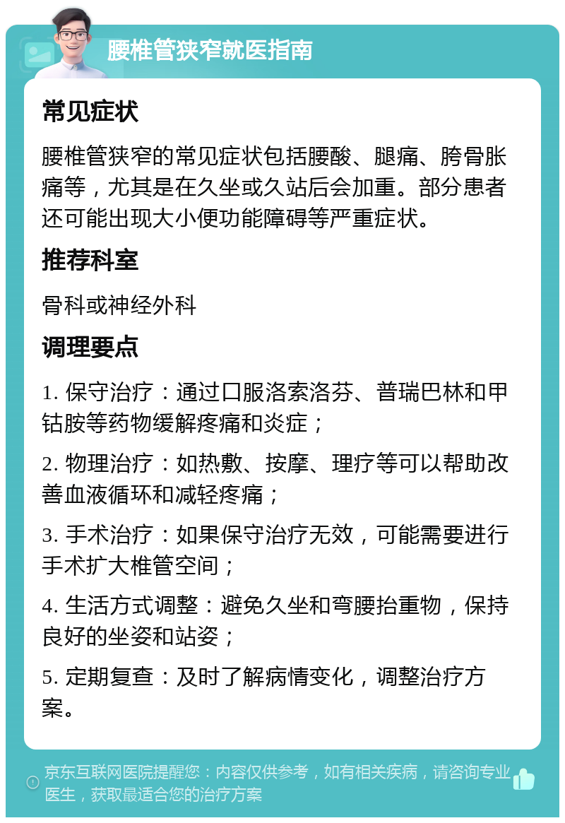 腰椎管狭窄就医指南 常见症状 腰椎管狭窄的常见症状包括腰酸、腿痛、胯骨胀痛等，尤其是在久坐或久站后会加重。部分患者还可能出现大小便功能障碍等严重症状。 推荐科室 骨科或神经外科 调理要点 1. 保守治疗：通过口服洛索洛芬、普瑞巴林和甲钴胺等药物缓解疼痛和炎症； 2. 物理治疗：如热敷、按摩、理疗等可以帮助改善血液循环和减轻疼痛； 3. 手术治疗：如果保守治疗无效，可能需要进行手术扩大椎管空间； 4. 生活方式调整：避免久坐和弯腰抬重物，保持良好的坐姿和站姿； 5. 定期复查：及时了解病情变化，调整治疗方案。