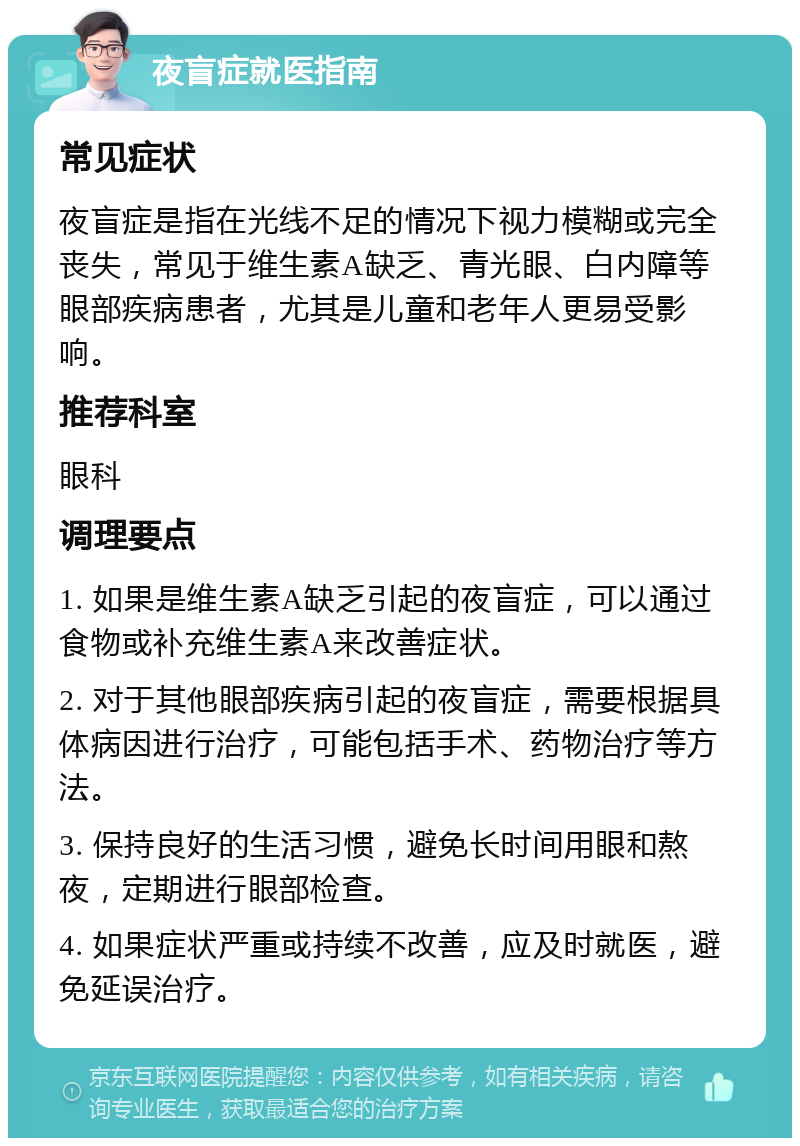 夜盲症就医指南 常见症状 夜盲症是指在光线不足的情况下视力模糊或完全丧失，常见于维生素A缺乏、青光眼、白内障等眼部疾病患者，尤其是儿童和老年人更易受影响。 推荐科室 眼科 调理要点 1. 如果是维生素A缺乏引起的夜盲症，可以通过食物或补充维生素A来改善症状。 2. 对于其他眼部疾病引起的夜盲症，需要根据具体病因进行治疗，可能包括手术、药物治疗等方法。 3. 保持良好的生活习惯，避免长时间用眼和熬夜，定期进行眼部检查。 4. 如果症状严重或持续不改善，应及时就医，避免延误治疗。