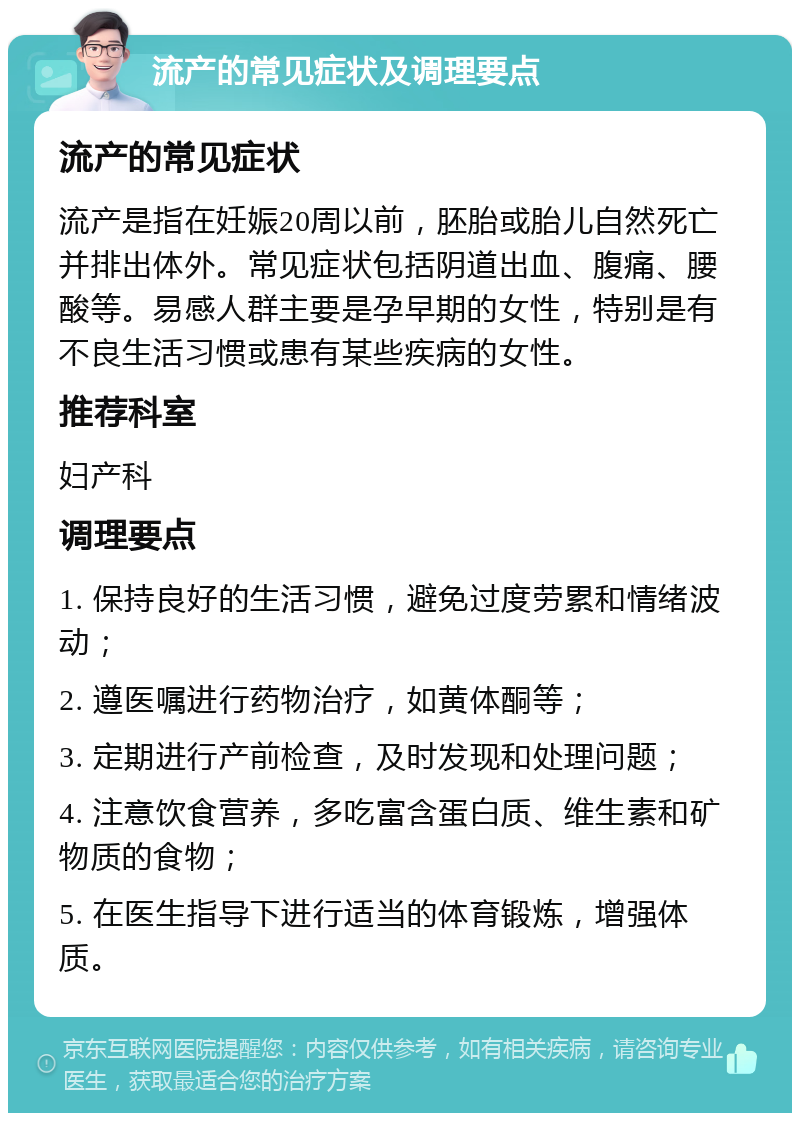 流产的常见症状及调理要点 流产的常见症状 流产是指在妊娠20周以前，胚胎或胎儿自然死亡并排出体外。常见症状包括阴道出血、腹痛、腰酸等。易感人群主要是孕早期的女性，特别是有不良生活习惯或患有某些疾病的女性。 推荐科室 妇产科 调理要点 1. 保持良好的生活习惯，避免过度劳累和情绪波动； 2. 遵医嘱进行药物治疗，如黄体酮等； 3. 定期进行产前检查，及时发现和处理问题； 4. 注意饮食营养，多吃富含蛋白质、维生素和矿物质的食物； 5. 在医生指导下进行适当的体育锻炼，增强体质。