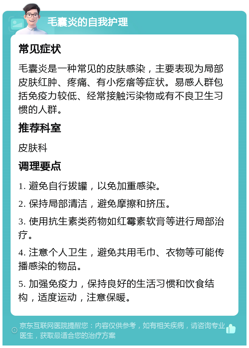 毛囊炎的自我护理 常见症状 毛囊炎是一种常见的皮肤感染，主要表现为局部皮肤红肿、疼痛、有小疙瘩等症状。易感人群包括免疫力较低、经常接触污染物或有不良卫生习惯的人群。 推荐科室 皮肤科 调理要点 1. 避免自行拔罐，以免加重感染。 2. 保持局部清洁，避免摩擦和挤压。 3. 使用抗生素类药物如红霉素软膏等进行局部治疗。 4. 注意个人卫生，避免共用毛巾、衣物等可能传播感染的物品。 5. 加强免疫力，保持良好的生活习惯和饮食结构，适度运动，注意保暖。