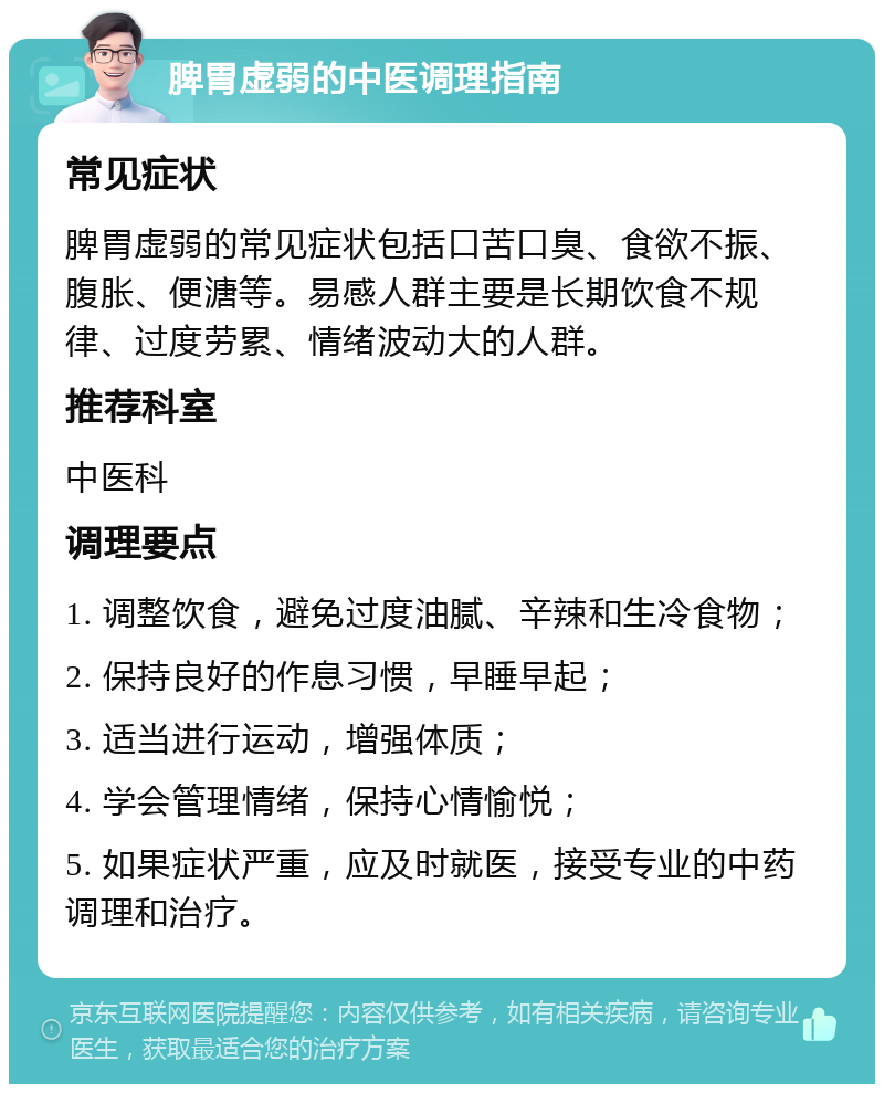 脾胃虚弱的中医调理指南 常见症状 脾胃虚弱的常见症状包括口苦口臭、食欲不振、腹胀、便溏等。易感人群主要是长期饮食不规律、过度劳累、情绪波动大的人群。 推荐科室 中医科 调理要点 1. 调整饮食，避免过度油腻、辛辣和生冷食物； 2. 保持良好的作息习惯，早睡早起； 3. 适当进行运动，增强体质； 4. 学会管理情绪，保持心情愉悦； 5. 如果症状严重，应及时就医，接受专业的中药调理和治疗。