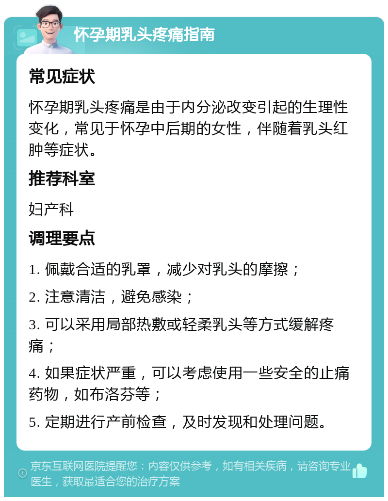 怀孕期乳头疼痛指南 常见症状 怀孕期乳头疼痛是由于内分泌改变引起的生理性变化，常见于怀孕中后期的女性，伴随着乳头红肿等症状。 推荐科室 妇产科 调理要点 1. 佩戴合适的乳罩，减少对乳头的摩擦； 2. 注意清洁，避免感染； 3. 可以采用局部热敷或轻柔乳头等方式缓解疼痛； 4. 如果症状严重，可以考虑使用一些安全的止痛药物，如布洛芬等； 5. 定期进行产前检查，及时发现和处理问题。