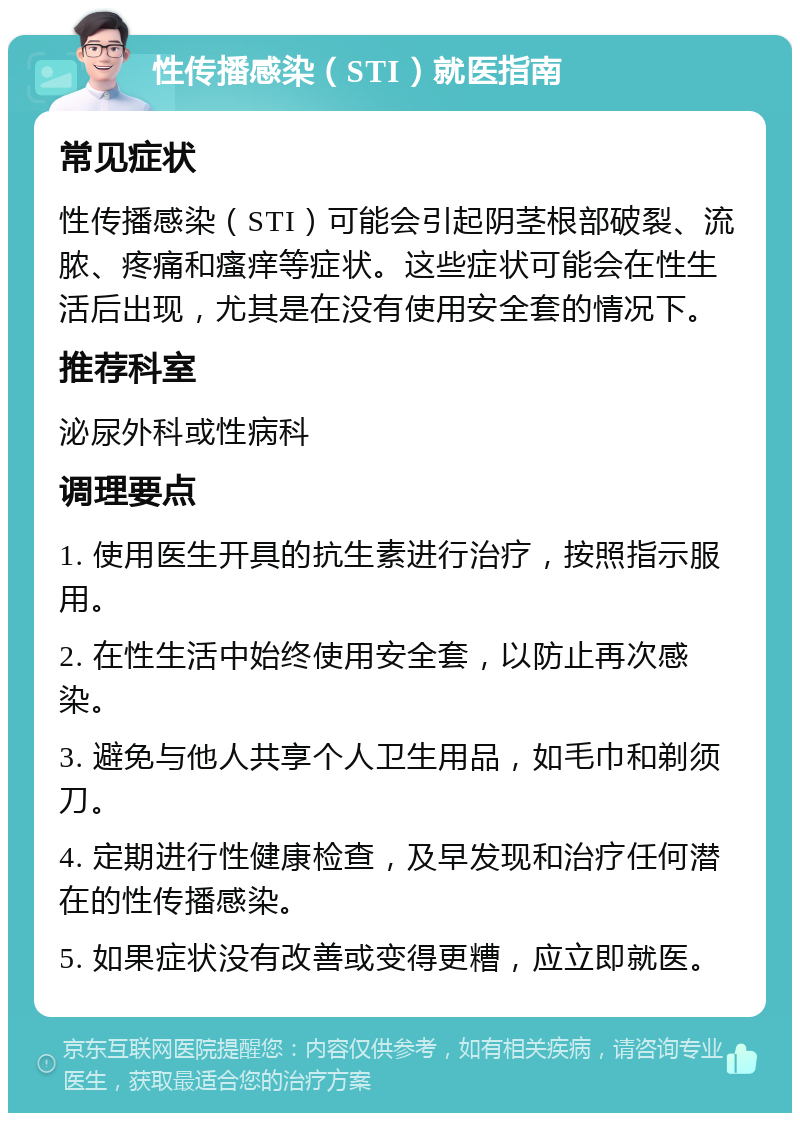 性传播感染（STI）就医指南 常见症状 性传播感染（STI）可能会引起阴茎根部破裂、流脓、疼痛和瘙痒等症状。这些症状可能会在性生活后出现，尤其是在没有使用安全套的情况下。 推荐科室 泌尿外科或性病科 调理要点 1. 使用医生开具的抗生素进行治疗，按照指示服用。 2. 在性生活中始终使用安全套，以防止再次感染。 3. 避免与他人共享个人卫生用品，如毛巾和剃须刀。 4. 定期进行性健康检查，及早发现和治疗任何潜在的性传播感染。 5. 如果症状没有改善或变得更糟，应立即就医。