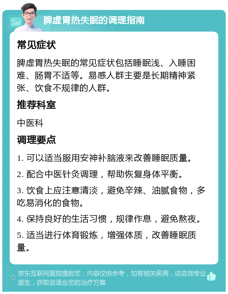 脾虚胃热失眠的调理指南 常见症状 脾虚胃热失眠的常见症状包括睡眠浅、入睡困难、肠胃不适等。易感人群主要是长期精神紧张、饮食不规律的人群。 推荐科室 中医科 调理要点 1. 可以适当服用安神补脑液来改善睡眠质量。 2. 配合中医针灸调理，帮助恢复身体平衡。 3. 饮食上应注意清淡，避免辛辣、油腻食物，多吃易消化的食物。 4. 保持良好的生活习惯，规律作息，避免熬夜。 5. 适当进行体育锻炼，增强体质，改善睡眠质量。