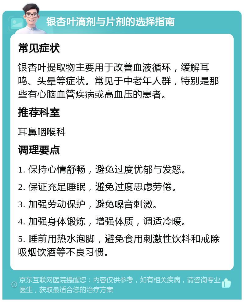 银杏叶滴剂与片剂的选择指南 常见症状 银杏叶提取物主要用于改善血液循环，缓解耳鸣、头晕等症状。常见于中老年人群，特别是那些有心脑血管疾病或高血压的患者。 推荐科室 耳鼻咽喉科 调理要点 1. 保持心情舒畅，避免过度忧郁与发怒。 2. 保证充足睡眠，避免过度思虑劳倦。 3. 加强劳动保护，避免噪音刺激。 4. 加强身体锻炼，增强体质，调适冷暖。 5. 睡前用热水泡脚，避免食用刺激性饮料和戒除吸烟饮酒等不良习惯。