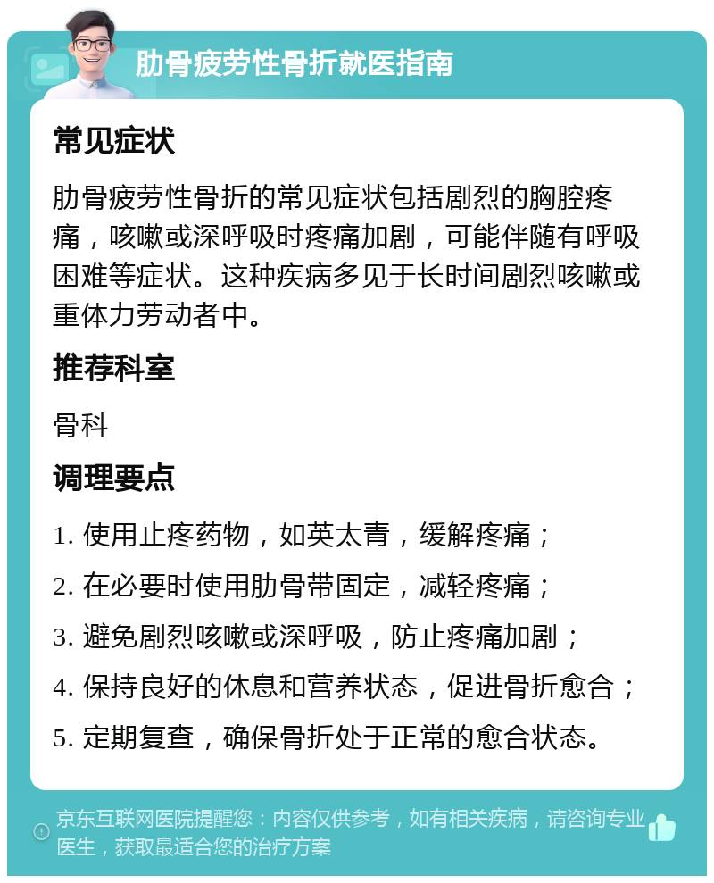 肋骨疲劳性骨折就医指南 常见症状 肋骨疲劳性骨折的常见症状包括剧烈的胸腔疼痛，咳嗽或深呼吸时疼痛加剧，可能伴随有呼吸困难等症状。这种疾病多见于长时间剧烈咳嗽或重体力劳动者中。 推荐科室 骨科 调理要点 1. 使用止疼药物，如英太青，缓解疼痛； 2. 在必要时使用肋骨带固定，减轻疼痛； 3. 避免剧烈咳嗽或深呼吸，防止疼痛加剧； 4. 保持良好的休息和营养状态，促进骨折愈合； 5. 定期复查，确保骨折处于正常的愈合状态。