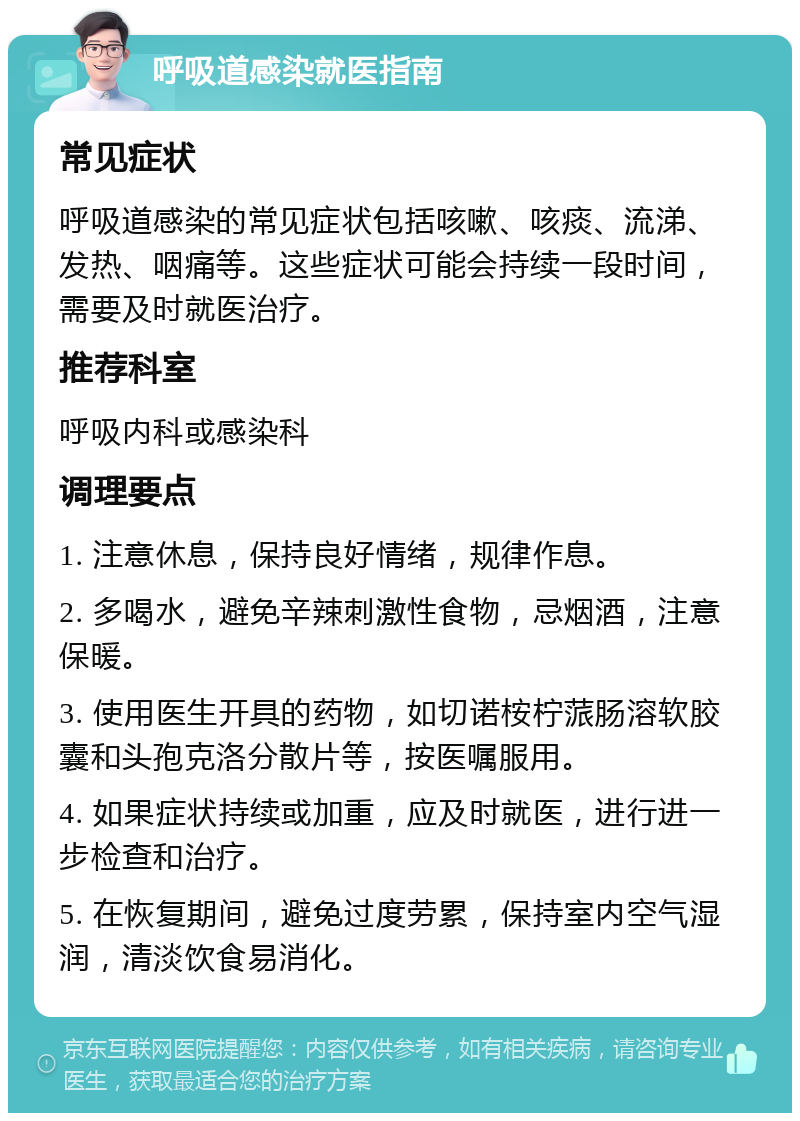 呼吸道感染就医指南 常见症状 呼吸道感染的常见症状包括咳嗽、咳痰、流涕、发热、咽痛等。这些症状可能会持续一段时间，需要及时就医治疗。 推荐科室 呼吸内科或感染科 调理要点 1. 注意休息，保持良好情绪，规律作息。 2. 多喝水，避免辛辣刺激性食物，忌烟酒，注意保暖。 3. 使用医生开具的药物，如切诺桉柠蒎肠溶软胶囊和头孢克洛分散片等，按医嘱服用。 4. 如果症状持续或加重，应及时就医，进行进一步检查和治疗。 5. 在恢复期间，避免过度劳累，保持室内空气湿润，清淡饮食易消化。