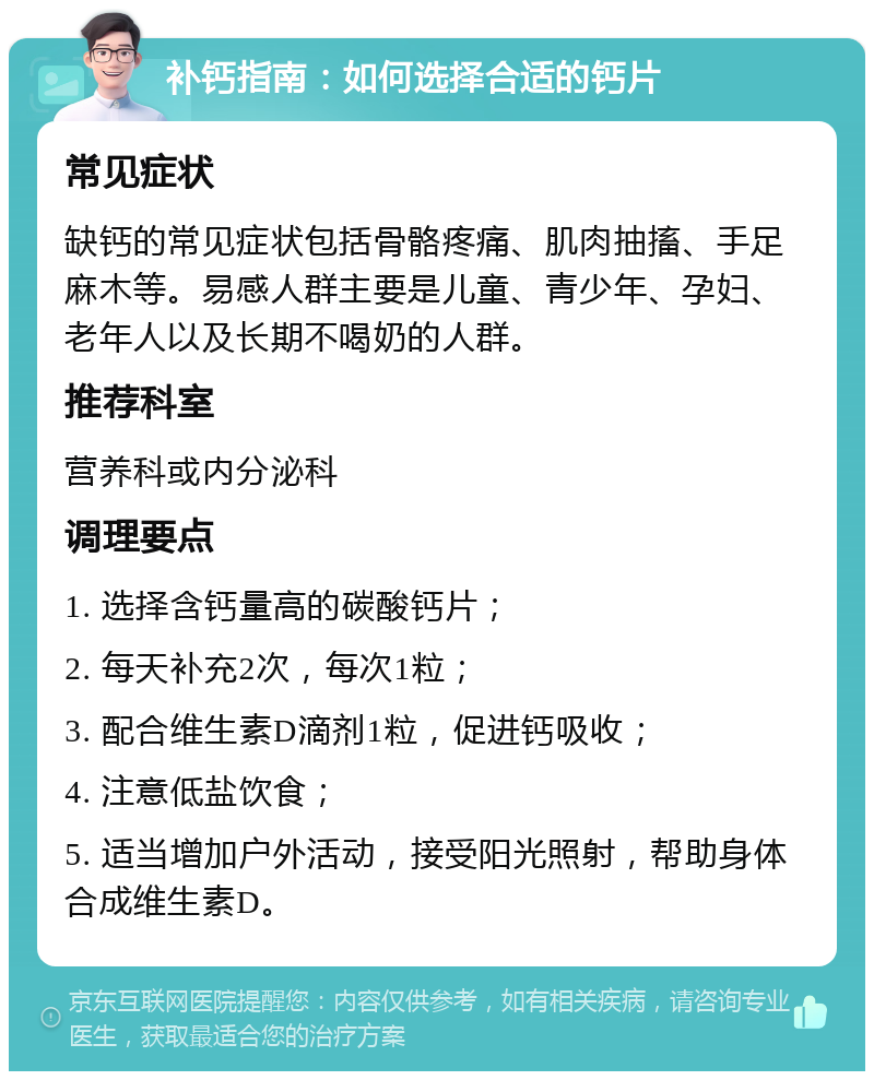 补钙指南：如何选择合适的钙片 常见症状 缺钙的常见症状包括骨骼疼痛、肌肉抽搐、手足麻木等。易感人群主要是儿童、青少年、孕妇、老年人以及长期不喝奶的人群。 推荐科室 营养科或内分泌科 调理要点 1. 选择含钙量高的碳酸钙片； 2. 每天补充2次，每次1粒； 3. 配合维生素D滴剂1粒，促进钙吸收； 4. 注意低盐饮食； 5. 适当增加户外活动，接受阳光照射，帮助身体合成维生素D。