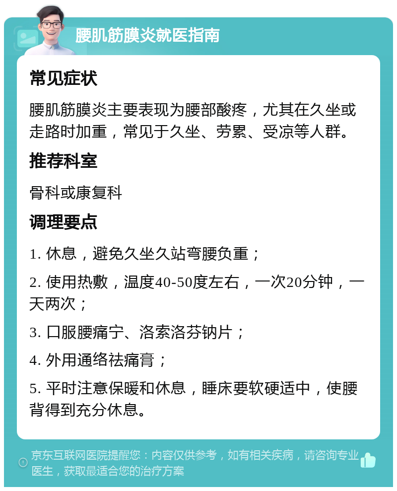 腰肌筋膜炎就医指南 常见症状 腰肌筋膜炎主要表现为腰部酸疼，尤其在久坐或走路时加重，常见于久坐、劳累、受凉等人群。 推荐科室 骨科或康复科 调理要点 1. 休息，避免久坐久站弯腰负重； 2. 使用热敷，温度40-50度左右，一次20分钟，一天两次； 3. 口服腰痛宁、洛索洛芬钠片； 4. 外用通络祛痛膏； 5. 平时注意保暖和休息，睡床要软硬适中，使腰背得到充分休息。