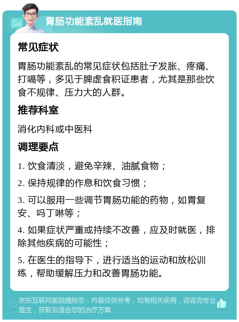 胃肠功能紊乱就医指南 常见症状 胃肠功能紊乱的常见症状包括肚子发胀、疼痛、打嗝等，多见于脾虚食积证患者，尤其是那些饮食不规律、压力大的人群。 推荐科室 消化内科或中医科 调理要点 1. 饮食清淡，避免辛辣、油腻食物； 2. 保持规律的作息和饮食习惯； 3. 可以服用一些调节胃肠功能的药物，如胃复安、吗丁啉等； 4. 如果症状严重或持续不改善，应及时就医，排除其他疾病的可能性； 5. 在医生的指导下，进行适当的运动和放松训练，帮助缓解压力和改善胃肠功能。