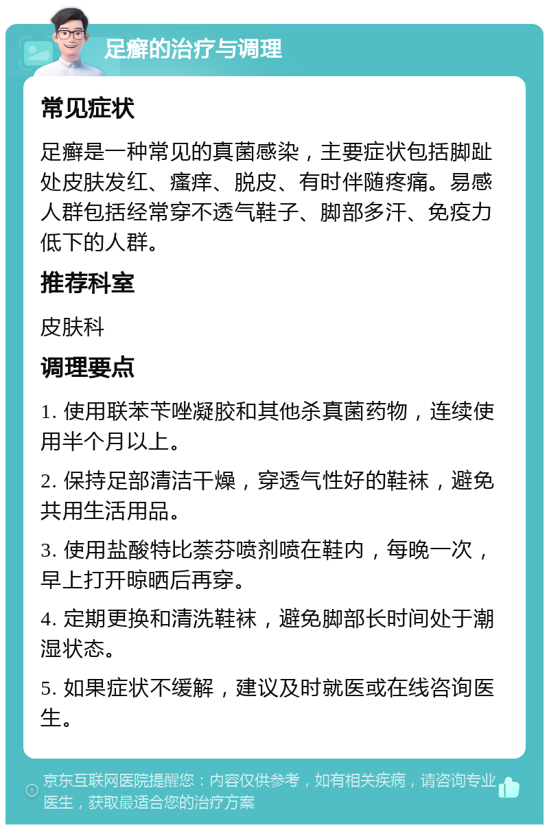 足癣的治疗与调理 常见症状 足癣是一种常见的真菌感染，主要症状包括脚趾处皮肤发红、瘙痒、脱皮、有时伴随疼痛。易感人群包括经常穿不透气鞋子、脚部多汗、免疫力低下的人群。 推荐科室 皮肤科 调理要点 1. 使用联苯苄唑凝胶和其他杀真菌药物，连续使用半个月以上。 2. 保持足部清洁干燥，穿透气性好的鞋袜，避免共用生活用品。 3. 使用盐酸特比萘芬喷剂喷在鞋内，每晚一次，早上打开晾晒后再穿。 4. 定期更换和清洗鞋袜，避免脚部长时间处于潮湿状态。 5. 如果症状不缓解，建议及时就医或在线咨询医生。