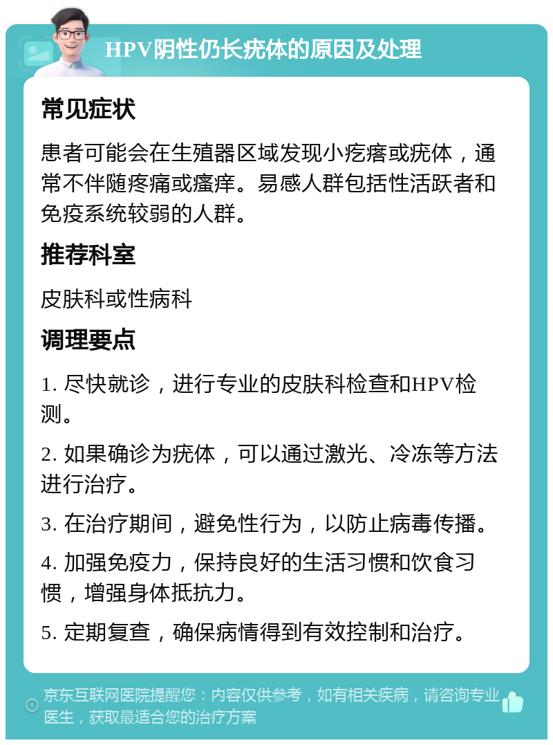 HPV阴性仍长疣体的原因及处理 常见症状 患者可能会在生殖器区域发现小疙瘩或疣体，通常不伴随疼痛或瘙痒。易感人群包括性活跃者和免疫系统较弱的人群。 推荐科室 皮肤科或性病科 调理要点 1. 尽快就诊，进行专业的皮肤科检查和HPV检测。 2. 如果确诊为疣体，可以通过激光、冷冻等方法进行治疗。 3. 在治疗期间，避免性行为，以防止病毒传播。 4. 加强免疫力，保持良好的生活习惯和饮食习惯，增强身体抵抗力。 5. 定期复查，确保病情得到有效控制和治疗。