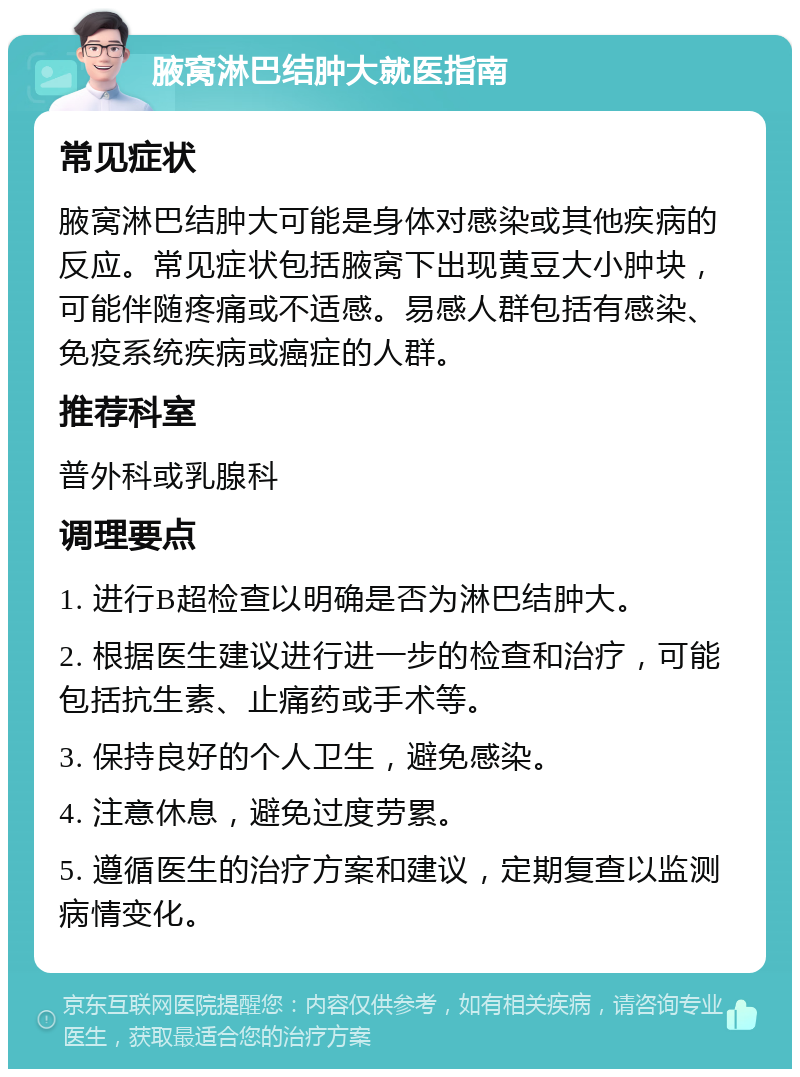 腋窝淋巴结肿大就医指南 常见症状 腋窝淋巴结肿大可能是身体对感染或其他疾病的反应。常见症状包括腋窝下出现黄豆大小肿块，可能伴随疼痛或不适感。易感人群包括有感染、免疫系统疾病或癌症的人群。 推荐科室 普外科或乳腺科 调理要点 1. 进行B超检查以明确是否为淋巴结肿大。 2. 根据医生建议进行进一步的检查和治疗，可能包括抗生素、止痛药或手术等。 3. 保持良好的个人卫生，避免感染。 4. 注意休息，避免过度劳累。 5. 遵循医生的治疗方案和建议，定期复查以监测病情变化。