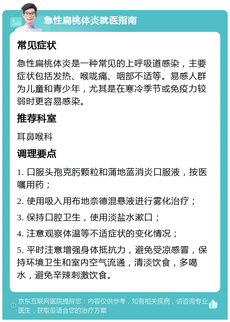 急性扁桃体炎就医指南 常见症状 急性扁桃体炎是一种常见的上呼吸道感染，主要症状包括发热、喉咙痛、咽部不适等。易感人群为儿童和青少年，尤其是在寒冷季节或免疫力较弱时更容易感染。 推荐科室 耳鼻喉科 调理要点 1. 口服头孢克肟颗粒和蒲地蓝消炎口服液，按医嘱用药； 2. 使用吸入用布地奈德混悬液进行雾化治疗； 3. 保持口腔卫生，使用淡盐水漱口； 4. 注意观察体温等不适症状的变化情况； 5. 平时注意增强身体抵抗力，避免受凉感冒，保持环境卫生和室内空气流通，清淡饮食，多喝水，避免辛辣刺激饮食。