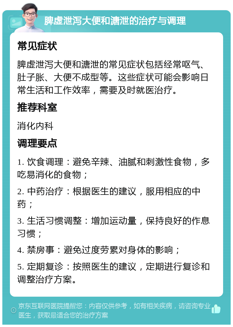 脾虚泄泻大便和溏泄的治疗与调理 常见症状 脾虚泄泻大便和溏泄的常见症状包括经常呕气、肚子胀、大便不成型等。这些症状可能会影响日常生活和工作效率，需要及时就医治疗。 推荐科室 消化内科 调理要点 1. 饮食调理：避免辛辣、油腻和刺激性食物，多吃易消化的食物； 2. 中药治疗：根据医生的建议，服用相应的中药； 3. 生活习惯调整：增加运动量，保持良好的作息习惯； 4. 禁房事：避免过度劳累对身体的影响； 5. 定期复诊：按照医生的建议，定期进行复诊和调整治疗方案。