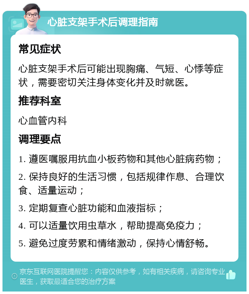 心脏支架手术后调理指南 常见症状 心脏支架手术后可能出现胸痛、气短、心悸等症状，需要密切关注身体变化并及时就医。 推荐科室 心血管内科 调理要点 1. 遵医嘱服用抗血小板药物和其他心脏病药物； 2. 保持良好的生活习惯，包括规律作息、合理饮食、适量运动； 3. 定期复查心脏功能和血液指标； 4. 可以适量饮用虫草水，帮助提高免疫力； 5. 避免过度劳累和情绪激动，保持心情舒畅。