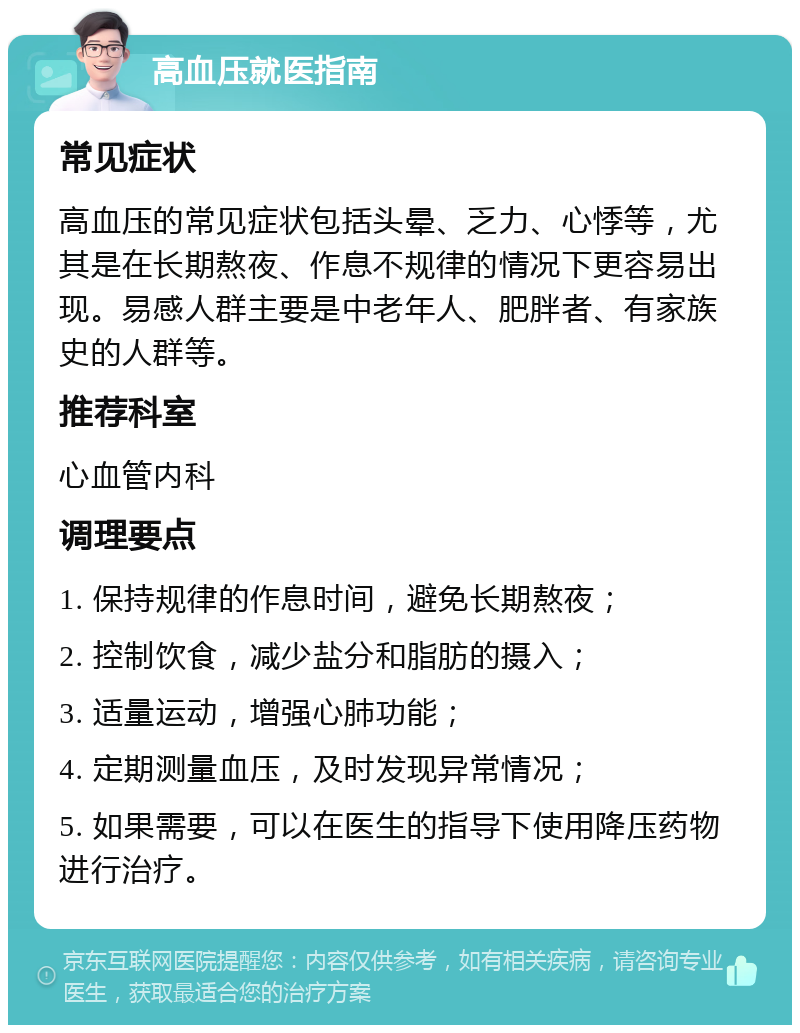 高血压就医指南 常见症状 高血压的常见症状包括头晕、乏力、心悸等，尤其是在长期熬夜、作息不规律的情况下更容易出现。易感人群主要是中老年人、肥胖者、有家族史的人群等。 推荐科室 心血管内科 调理要点 1. 保持规律的作息时间，避免长期熬夜； 2. 控制饮食，减少盐分和脂肪的摄入； 3. 适量运动，增强心肺功能； 4. 定期测量血压，及时发现异常情况； 5. 如果需要，可以在医生的指导下使用降压药物进行治疗。