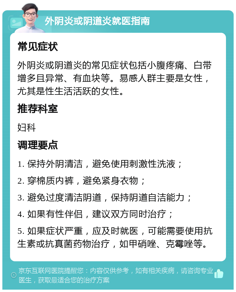 外阴炎或阴道炎就医指南 常见症状 外阴炎或阴道炎的常见症状包括小腹疼痛、白带增多且异常、有血块等。易感人群主要是女性，尤其是性生活活跃的女性。 推荐科室 妇科 调理要点 1. 保持外阴清洁，避免使用刺激性洗液； 2. 穿棉质内裤，避免紧身衣物； 3. 避免过度清洁阴道，保持阴道自洁能力； 4. 如果有性伴侣，建议双方同时治疗； 5. 如果症状严重，应及时就医，可能需要使用抗生素或抗真菌药物治疗，如甲硝唑、克霉唑等。