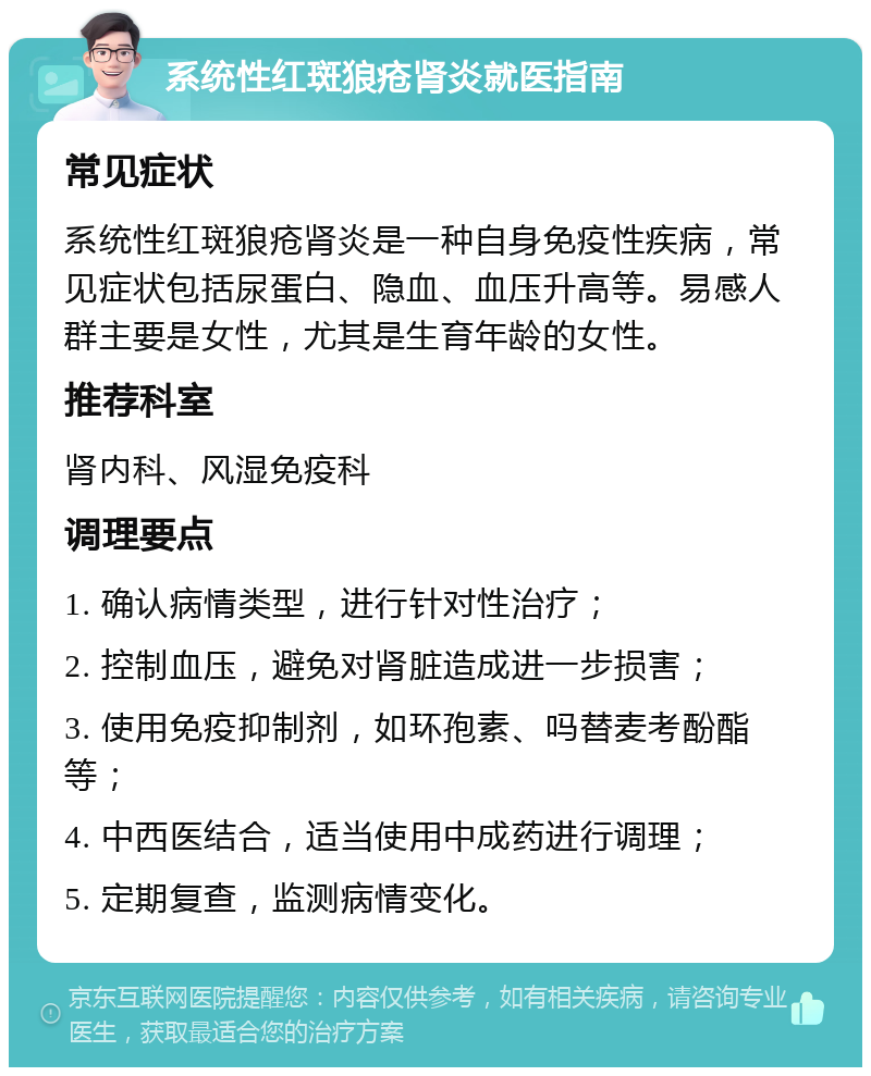 系统性红斑狼疮肾炎就医指南 常见症状 系统性红斑狼疮肾炎是一种自身免疫性疾病，常见症状包括尿蛋白、隐血、血压升高等。易感人群主要是女性，尤其是生育年龄的女性。 推荐科室 肾内科、风湿免疫科 调理要点 1. 确认病情类型，进行针对性治疗； 2. 控制血压，避免对肾脏造成进一步损害； 3. 使用免疫抑制剂，如环孢素、吗替麦考酚酯等； 4. 中西医结合，适当使用中成药进行调理； 5. 定期复查，监测病情变化。