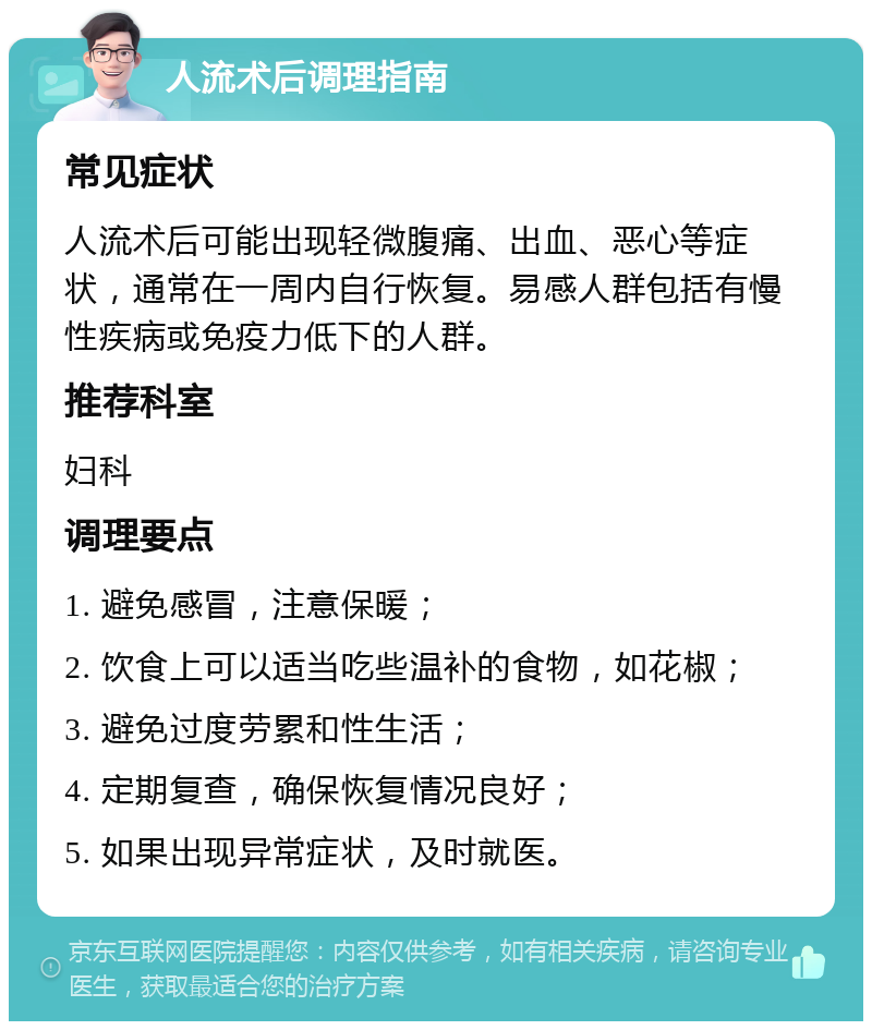 人流术后调理指南 常见症状 人流术后可能出现轻微腹痛、出血、恶心等症状，通常在一周内自行恢复。易感人群包括有慢性疾病或免疫力低下的人群。 推荐科室 妇科 调理要点 1. 避免感冒，注意保暖； 2. 饮食上可以适当吃些温补的食物，如花椒； 3. 避免过度劳累和性生活； 4. 定期复查，确保恢复情况良好； 5. 如果出现异常症状，及时就医。