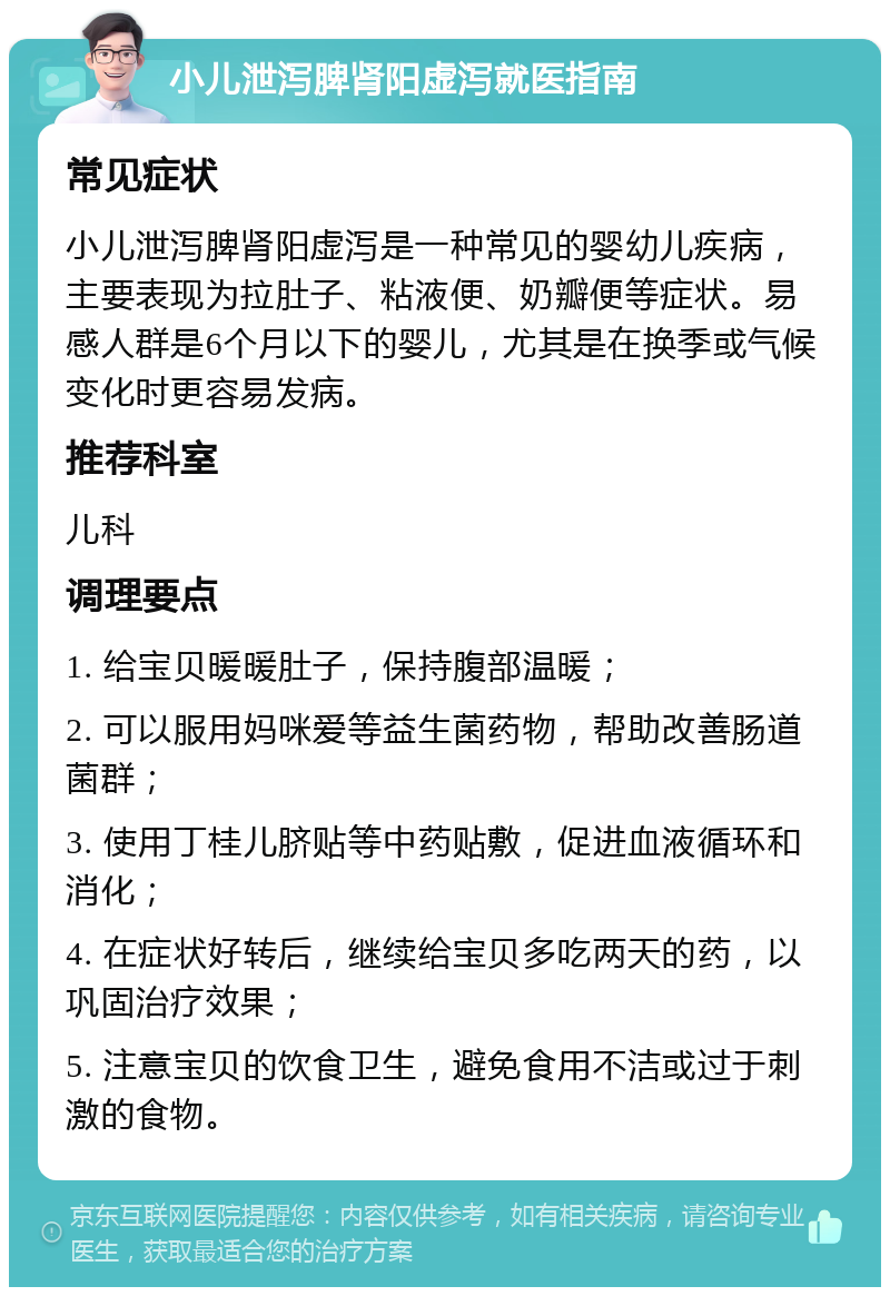 小儿泄泻脾肾阳虚泻就医指南 常见症状 小儿泄泻脾肾阳虚泻是一种常见的婴幼儿疾病，主要表现为拉肚子、粘液便、奶瓣便等症状。易感人群是6个月以下的婴儿，尤其是在换季或气候变化时更容易发病。 推荐科室 儿科 调理要点 1. 给宝贝暖暖肚子，保持腹部温暖； 2. 可以服用妈咪爱等益生菌药物，帮助改善肠道菌群； 3. 使用丁桂儿脐贴等中药贴敷，促进血液循环和消化； 4. 在症状好转后，继续给宝贝多吃两天的药，以巩固治疗效果； 5. 注意宝贝的饮食卫生，避免食用不洁或过于刺激的食物。