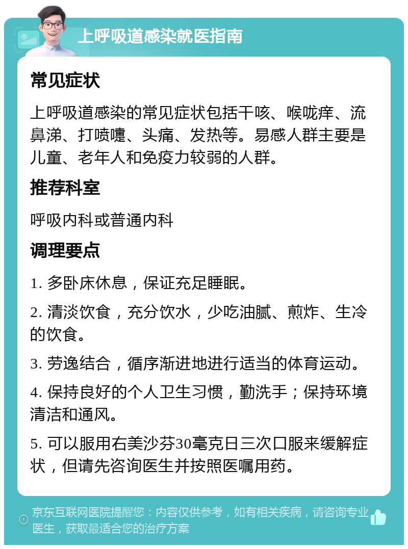 上呼吸道感染就医指南 常见症状 上呼吸道感染的常见症状包括干咳、喉咙痒、流鼻涕、打喷嚏、头痛、发热等。易感人群主要是儿童、老年人和免疫力较弱的人群。 推荐科室 呼吸内科或普通内科 调理要点 1. 多卧床休息，保证充足睡眠。 2. 清淡饮食，充分饮水，少吃油腻、煎炸、生冷的饮食。 3. 劳逸结合，循序渐进地进行适当的体育运动。 4. 保持良好的个人卫生习惯，勤洗手；保持环境清洁和通风。 5. 可以服用右美沙芬30毫克日三次口服来缓解症状，但请先咨询医生并按照医嘱用药。