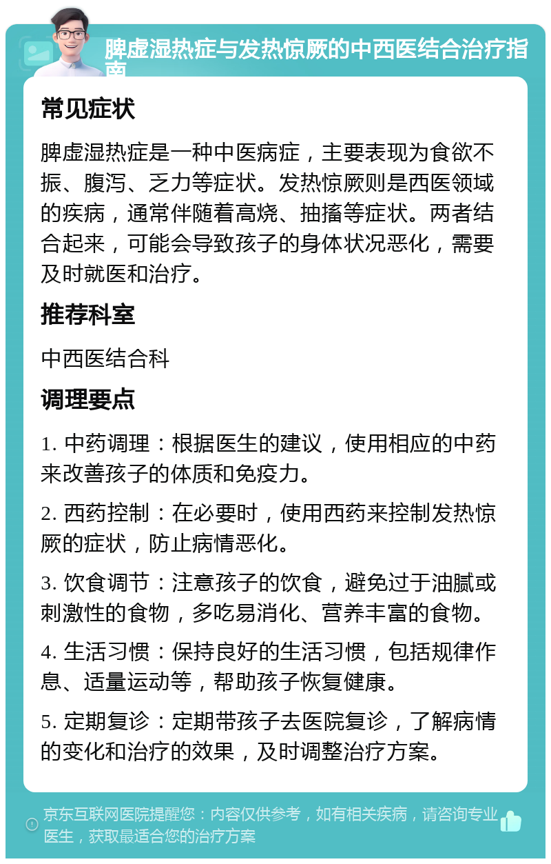 脾虚湿热症与发热惊厥的中西医结合治疗指南 常见症状 脾虚湿热症是一种中医病症，主要表现为食欲不振、腹泻、乏力等症状。发热惊厥则是西医领域的疾病，通常伴随着高烧、抽搐等症状。两者结合起来，可能会导致孩子的身体状况恶化，需要及时就医和治疗。 推荐科室 中西医结合科 调理要点 1. 中药调理：根据医生的建议，使用相应的中药来改善孩子的体质和免疫力。 2. 西药控制：在必要时，使用西药来控制发热惊厥的症状，防止病情恶化。 3. 饮食调节：注意孩子的饮食，避免过于油腻或刺激性的食物，多吃易消化、营养丰富的食物。 4. 生活习惯：保持良好的生活习惯，包括规律作息、适量运动等，帮助孩子恢复健康。 5. 定期复诊：定期带孩子去医院复诊，了解病情的变化和治疗的效果，及时调整治疗方案。