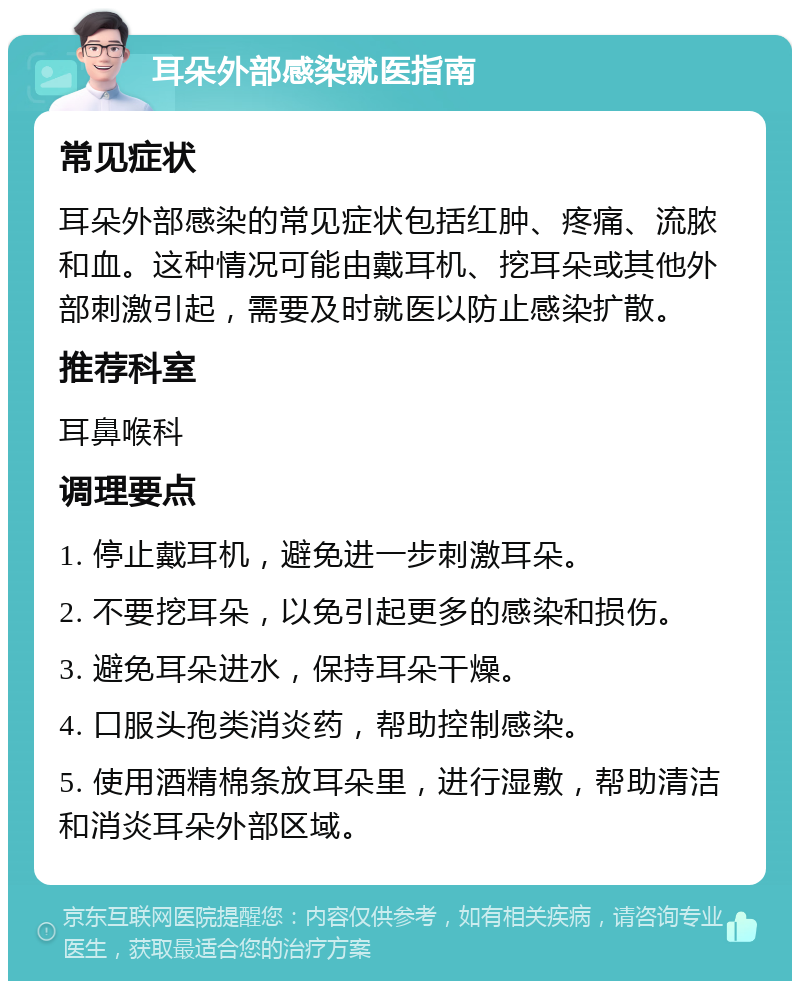 耳朵外部感染就医指南 常见症状 耳朵外部感染的常见症状包括红肿、疼痛、流脓和血。这种情况可能由戴耳机、挖耳朵或其他外部刺激引起，需要及时就医以防止感染扩散。 推荐科室 耳鼻喉科 调理要点 1. 停止戴耳机，避免进一步刺激耳朵。 2. 不要挖耳朵，以免引起更多的感染和损伤。 3. 避免耳朵进水，保持耳朵干燥。 4. 口服头孢类消炎药，帮助控制感染。 5. 使用酒精棉条放耳朵里，进行湿敷，帮助清洁和消炎耳朵外部区域。