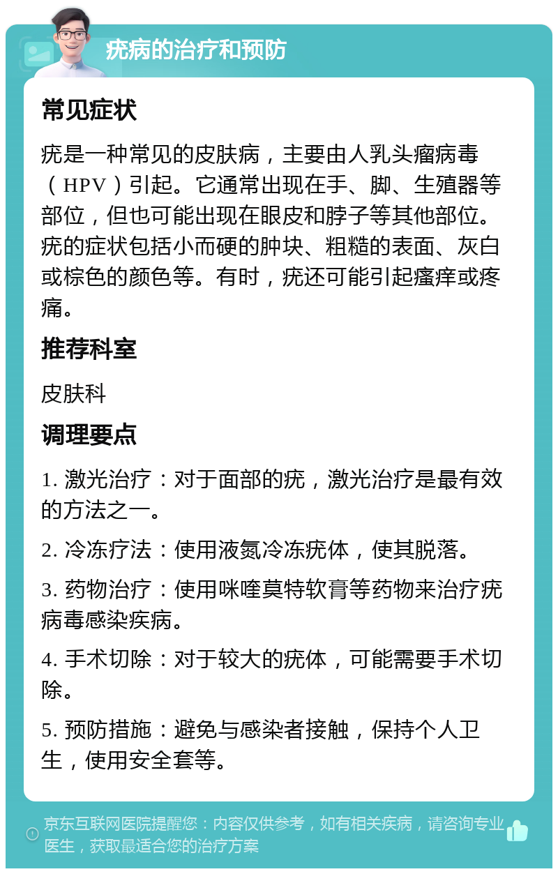 疣病的治疗和预防 常见症状 疣是一种常见的皮肤病，主要由人乳头瘤病毒（HPV）引起。它通常出现在手、脚、生殖器等部位，但也可能出现在眼皮和脖子等其他部位。疣的症状包括小而硬的肿块、粗糙的表面、灰白或棕色的颜色等。有时，疣还可能引起瘙痒或疼痛。 推荐科室 皮肤科 调理要点 1. 激光治疗：对于面部的疣，激光治疗是最有效的方法之一。 2. 冷冻疗法：使用液氮冷冻疣体，使其脱落。 3. 药物治疗：使用咪喹莫特软膏等药物来治疗疣病毒感染疾病。 4. 手术切除：对于较大的疣体，可能需要手术切除。 5. 预防措施：避免与感染者接触，保持个人卫生，使用安全套等。