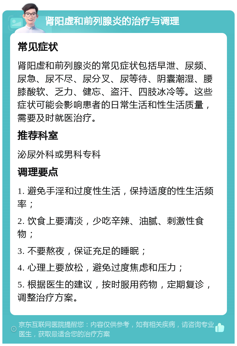 肾阳虚和前列腺炎的治疗与调理 常见症状 肾阳虚和前列腺炎的常见症状包括早泄、尿频、尿急、尿不尽、尿分叉、尿等待、阴囊潮湿、腰膝酸软、乏力、健忘、盗汗、四肢冰冷等。这些症状可能会影响患者的日常生活和性生活质量，需要及时就医治疗。 推荐科室 泌尿外科或男科专科 调理要点 1. 避免手淫和过度性生活，保持适度的性生活频率； 2. 饮食上要清淡，少吃辛辣、油腻、刺激性食物； 3. 不要熬夜，保证充足的睡眠； 4. 心理上要放松，避免过度焦虑和压力； 5. 根据医生的建议，按时服用药物，定期复诊，调整治疗方案。