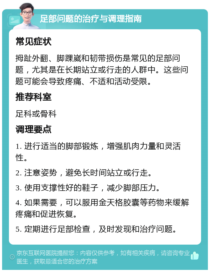 足部问题的治疗与调理指南 常见症状 拇趾外翻、脚踝崴和韧带损伤是常见的足部问题，尤其是在长期站立或行走的人群中。这些问题可能会导致疼痛、不适和活动受限。 推荐科室 足科或骨科 调理要点 1. 进行适当的脚部锻炼，增强肌肉力量和灵活性。 2. 注意姿势，避免长时间站立或行走。 3. 使用支撑性好的鞋子，减少脚部压力。 4. 如果需要，可以服用金天格胶囊等药物来缓解疼痛和促进恢复。 5. 定期进行足部检查，及时发现和治疗问题。