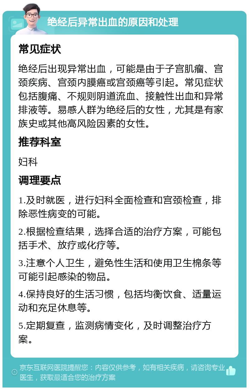 绝经后异常出血的原因和处理 常见症状 绝经后出现异常出血，可能是由于子宫肌瘤、宫颈疾病、宫颈内膜癌或宫颈癌等引起。常见症状包括腹痛、不规则阴道流血、接触性出血和异常排液等。易感人群为绝经后的女性，尤其是有家族史或其他高风险因素的女性。 推荐科室 妇科 调理要点 1.及时就医，进行妇科全面检查和宫颈检查，排除恶性病变的可能。 2.根据检查结果，选择合适的治疗方案，可能包括手术、放疗或化疗等。 3.注意个人卫生，避免性生活和使用卫生棉条等可能引起感染的物品。 4.保持良好的生活习惯，包括均衡饮食、适量运动和充足休息等。 5.定期复查，监测病情变化，及时调整治疗方案。