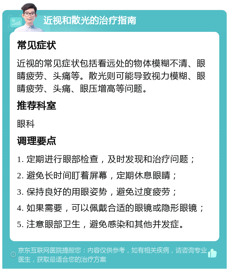 近视和散光的治疗指南 常见症状 近视的常见症状包括看远处的物体模糊不清、眼睛疲劳、头痛等。散光则可能导致视力模糊、眼睛疲劳、头痛、眼压增高等问题。 推荐科室 眼科 调理要点 1. 定期进行眼部检查，及时发现和治疗问题； 2. 避免长时间盯着屏幕，定期休息眼睛； 3. 保持良好的用眼姿势，避免过度疲劳； 4. 如果需要，可以佩戴合适的眼镜或隐形眼镜； 5. 注意眼部卫生，避免感染和其他并发症。