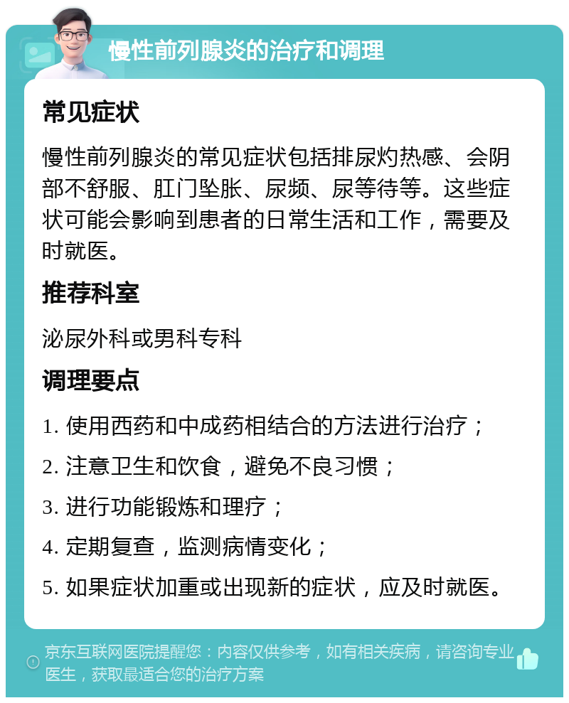 慢性前列腺炎的治疗和调理 常见症状 慢性前列腺炎的常见症状包括排尿灼热感、会阴部不舒服、肛门坠胀、尿频、尿等待等。这些症状可能会影响到患者的日常生活和工作，需要及时就医。 推荐科室 泌尿外科或男科专科 调理要点 1. 使用西药和中成药相结合的方法进行治疗； 2. 注意卫生和饮食，避免不良习惯； 3. 进行功能锻炼和理疗； 4. 定期复查，监测病情变化； 5. 如果症状加重或出现新的症状，应及时就医。