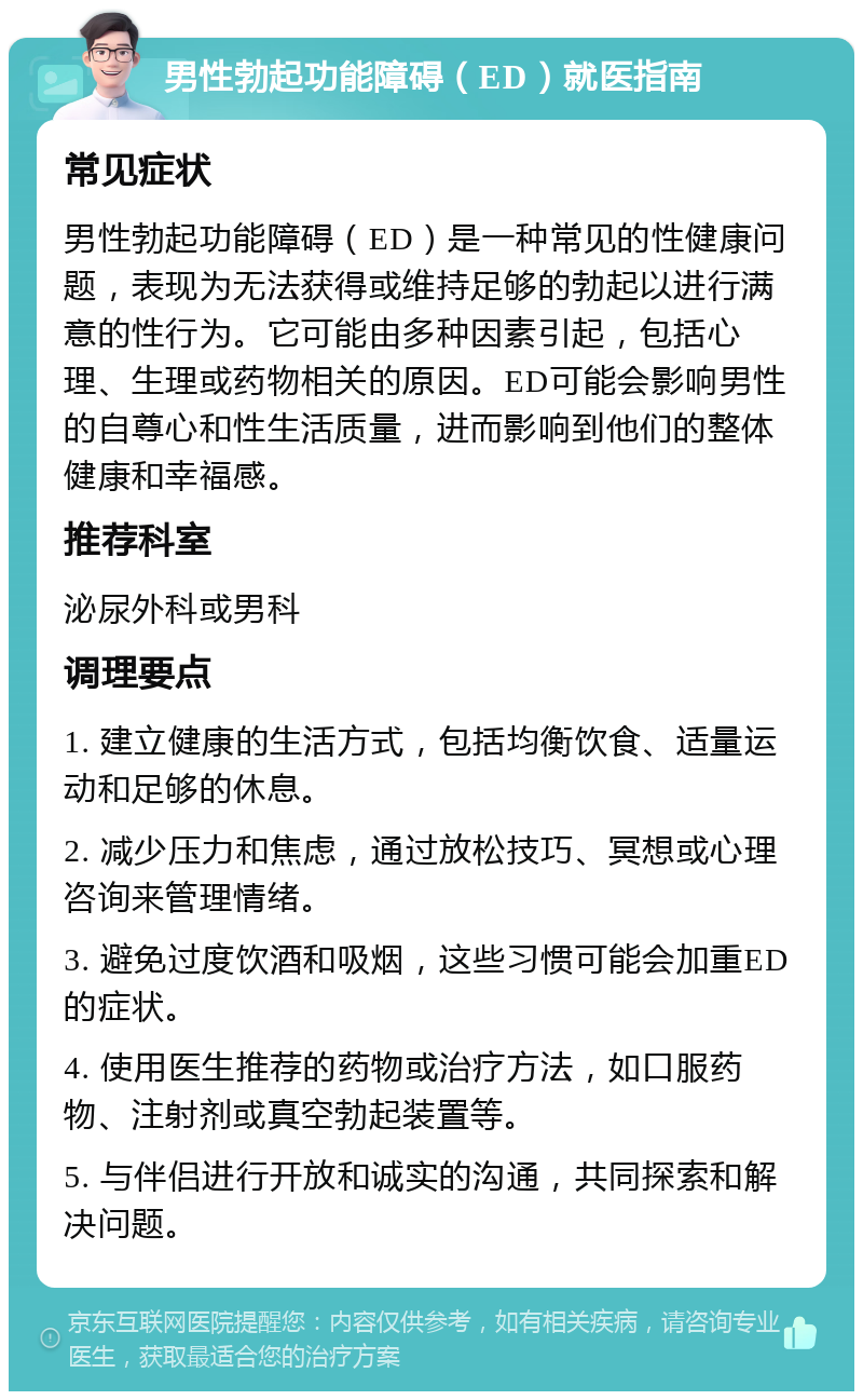 男性勃起功能障碍（ED）就医指南 常见症状 男性勃起功能障碍（ED）是一种常见的性健康问题，表现为无法获得或维持足够的勃起以进行满意的性行为。它可能由多种因素引起，包括心理、生理或药物相关的原因。ED可能会影响男性的自尊心和性生活质量，进而影响到他们的整体健康和幸福感。 推荐科室 泌尿外科或男科 调理要点 1. 建立健康的生活方式，包括均衡饮食、适量运动和足够的休息。 2. 减少压力和焦虑，通过放松技巧、冥想或心理咨询来管理情绪。 3. 避免过度饮酒和吸烟，这些习惯可能会加重ED的症状。 4. 使用医生推荐的药物或治疗方法，如口服药物、注射剂或真空勃起装置等。 5. 与伴侣进行开放和诚实的沟通，共同探索和解决问题。