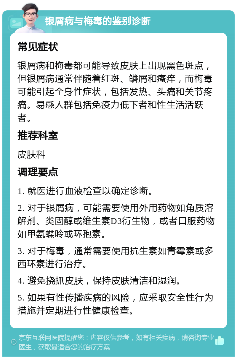 银屑病与梅毒的鉴别诊断 常见症状 银屑病和梅毒都可能导致皮肤上出现黑色斑点，但银屑病通常伴随着红斑、鳞屑和瘙痒，而梅毒可能引起全身性症状，包括发热、头痛和关节疼痛。易感人群包括免疫力低下者和性生活活跃者。 推荐科室 皮肤科 调理要点 1. 就医进行血液检查以确定诊断。 2. 对于银屑病，可能需要使用外用药物如角质溶解剂、类固醇或维生素D3衍生物，或者口服药物如甲氨蝶呤或环孢素。 3. 对于梅毒，通常需要使用抗生素如青霉素或多西环素进行治疗。 4. 避免挠抓皮肤，保持皮肤清洁和湿润。 5. 如果有性传播疾病的风险，应采取安全性行为措施并定期进行性健康检查。