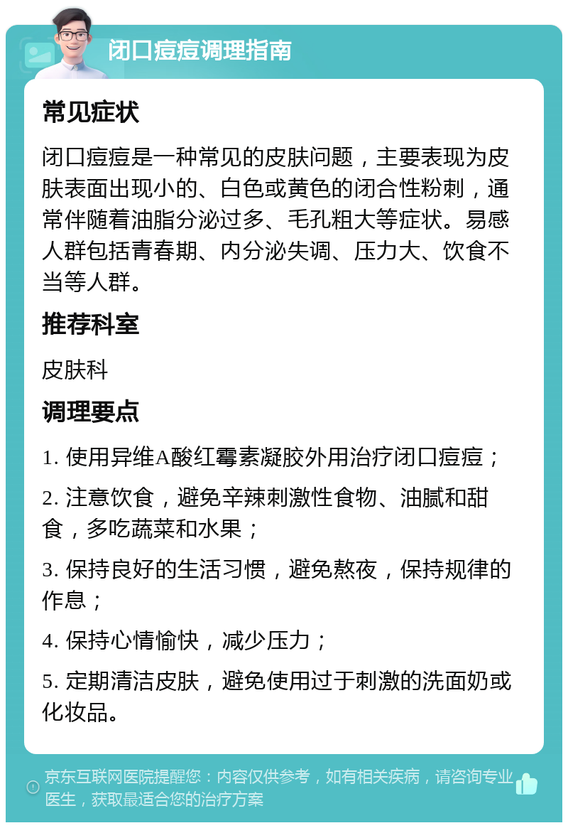 闭口痘痘调理指南 常见症状 闭口痘痘是一种常见的皮肤问题，主要表现为皮肤表面出现小的、白色或黄色的闭合性粉刺，通常伴随着油脂分泌过多、毛孔粗大等症状。易感人群包括青春期、内分泌失调、压力大、饮食不当等人群。 推荐科室 皮肤科 调理要点 1. 使用异维A酸红霉素凝胶外用治疗闭口痘痘； 2. 注意饮食，避免辛辣刺激性食物、油腻和甜食，多吃蔬菜和水果； 3. 保持良好的生活习惯，避免熬夜，保持规律的作息； 4. 保持心情愉快，减少压力； 5. 定期清洁皮肤，避免使用过于刺激的洗面奶或化妆品。