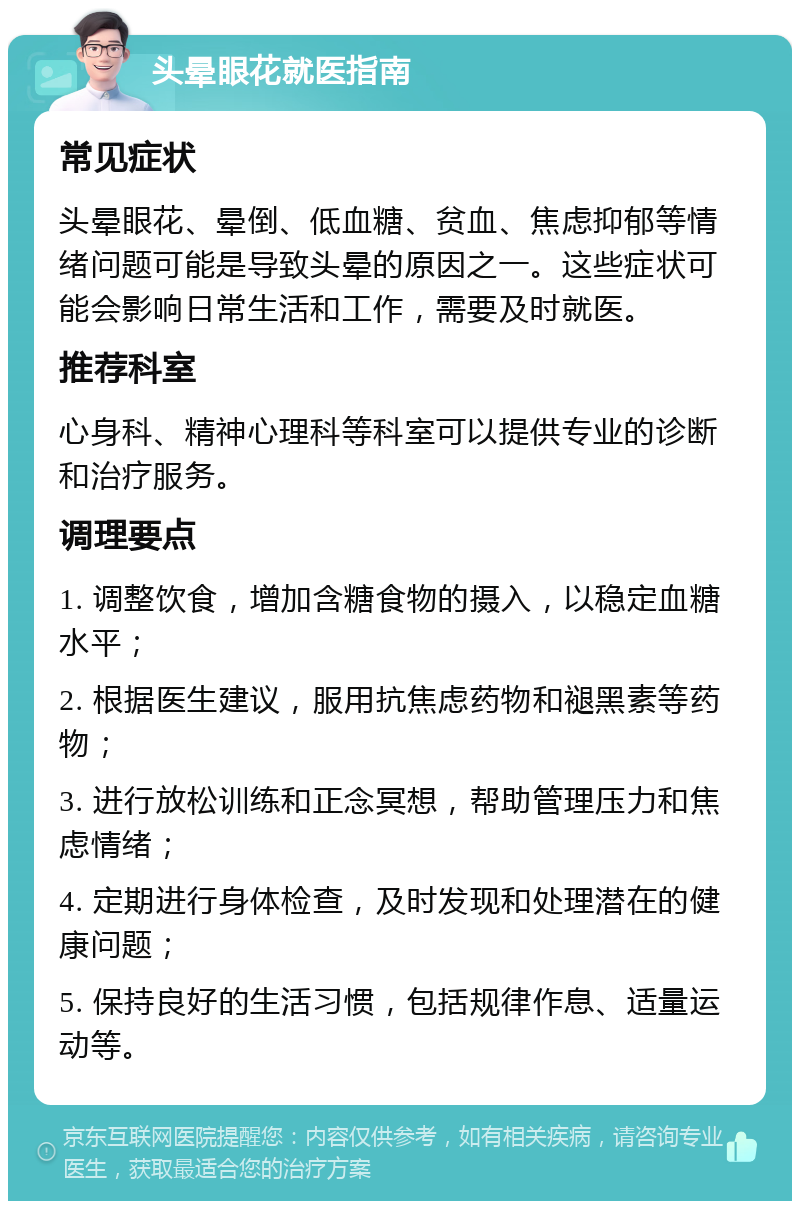 头晕眼花就医指南 常见症状 头晕眼花、晕倒、低血糖、贫血、焦虑抑郁等情绪问题可能是导致头晕的原因之一。这些症状可能会影响日常生活和工作，需要及时就医。 推荐科室 心身科、精神心理科等科室可以提供专业的诊断和治疗服务。 调理要点 1. 调整饮食，增加含糖食物的摄入，以稳定血糖水平； 2. 根据医生建议，服用抗焦虑药物和褪黑素等药物； 3. 进行放松训练和正念冥想，帮助管理压力和焦虑情绪； 4. 定期进行身体检查，及时发现和处理潜在的健康问题； 5. 保持良好的生活习惯，包括规律作息、适量运动等。