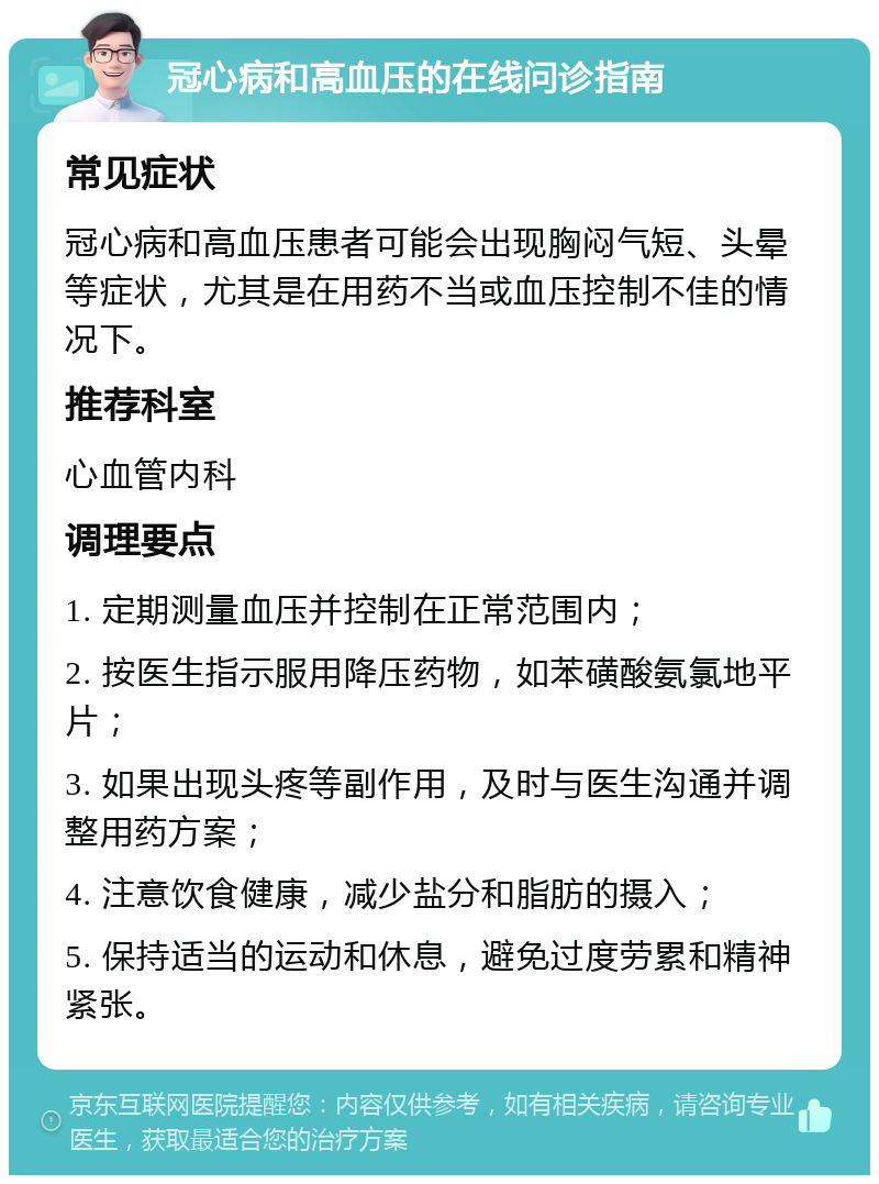 冠心病和高血压的在线问诊指南 常见症状 冠心病和高血压患者可能会出现胸闷气短、头晕等症状，尤其是在用药不当或血压控制不佳的情况下。 推荐科室 心血管内科 调理要点 1. 定期测量血压并控制在正常范围内； 2. 按医生指示服用降压药物，如苯磺酸氨氯地平片； 3. 如果出现头疼等副作用，及时与医生沟通并调整用药方案； 4. 注意饮食健康，减少盐分和脂肪的摄入； 5. 保持适当的运动和休息，避免过度劳累和精神紧张。