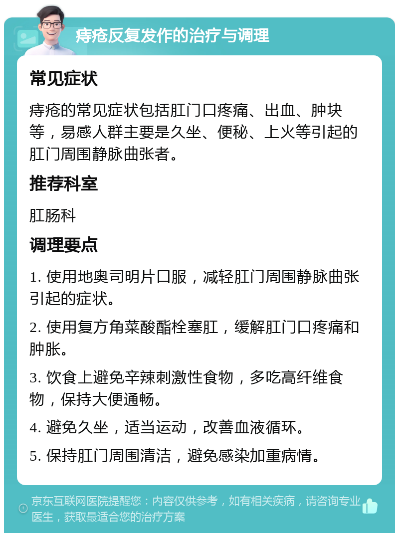 痔疮反复发作的治疗与调理 常见症状 痔疮的常见症状包括肛门口疼痛、出血、肿块等，易感人群主要是久坐、便秘、上火等引起的肛门周围静脉曲张者。 推荐科室 肛肠科 调理要点 1. 使用地奥司明片口服，减轻肛门周围静脉曲张引起的症状。 2. 使用复方角菜酸酯栓塞肛，缓解肛门口疼痛和肿胀。 3. 饮食上避免辛辣刺激性食物，多吃高纤维食物，保持大便通畅。 4. 避免久坐，适当运动，改善血液循环。 5. 保持肛门周围清洁，避免感染加重病情。