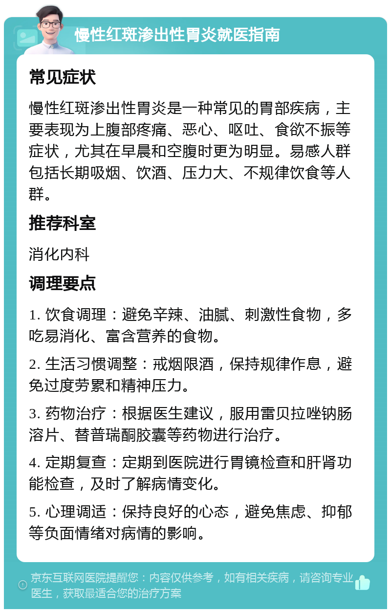 慢性红斑渗出性胃炎就医指南 常见症状 慢性红斑渗出性胃炎是一种常见的胃部疾病，主要表现为上腹部疼痛、恶心、呕吐、食欲不振等症状，尤其在早晨和空腹时更为明显。易感人群包括长期吸烟、饮酒、压力大、不规律饮食等人群。 推荐科室 消化内科 调理要点 1. 饮食调理：避免辛辣、油腻、刺激性食物，多吃易消化、富含营养的食物。 2. 生活习惯调整：戒烟限酒，保持规律作息，避免过度劳累和精神压力。 3. 药物治疗：根据医生建议，服用雷贝拉唑钠肠溶片、替普瑞酮胶囊等药物进行治疗。 4. 定期复查：定期到医院进行胃镜检查和肝肾功能检查，及时了解病情变化。 5. 心理调适：保持良好的心态，避免焦虑、抑郁等负面情绪对病情的影响。