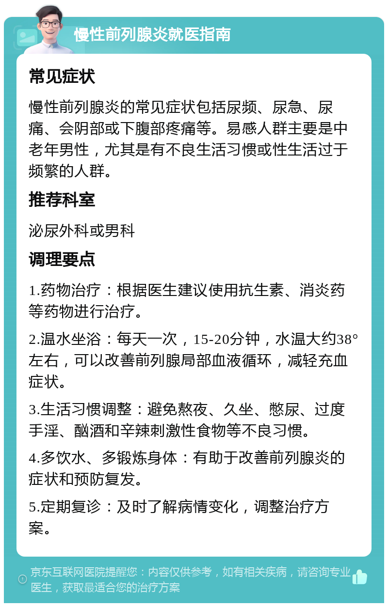 慢性前列腺炎就医指南 常见症状 慢性前列腺炎的常见症状包括尿频、尿急、尿痛、会阴部或下腹部疼痛等。易感人群主要是中老年男性，尤其是有不良生活习惯或性生活过于频繁的人群。 推荐科室 泌尿外科或男科 调理要点 1.药物治疗：根据医生建议使用抗生素、消炎药等药物进行治疗。 2.温水坐浴：每天一次，15-20分钟，水温大约38°左右，可以改善前列腺局部血液循环，减轻充血症状。 3.生活习惯调整：避免熬夜、久坐、憋尿、过度手淫、酗酒和辛辣刺激性食物等不良习惯。 4.多饮水、多锻炼身体：有助于改善前列腺炎的症状和预防复发。 5.定期复诊：及时了解病情变化，调整治疗方案。