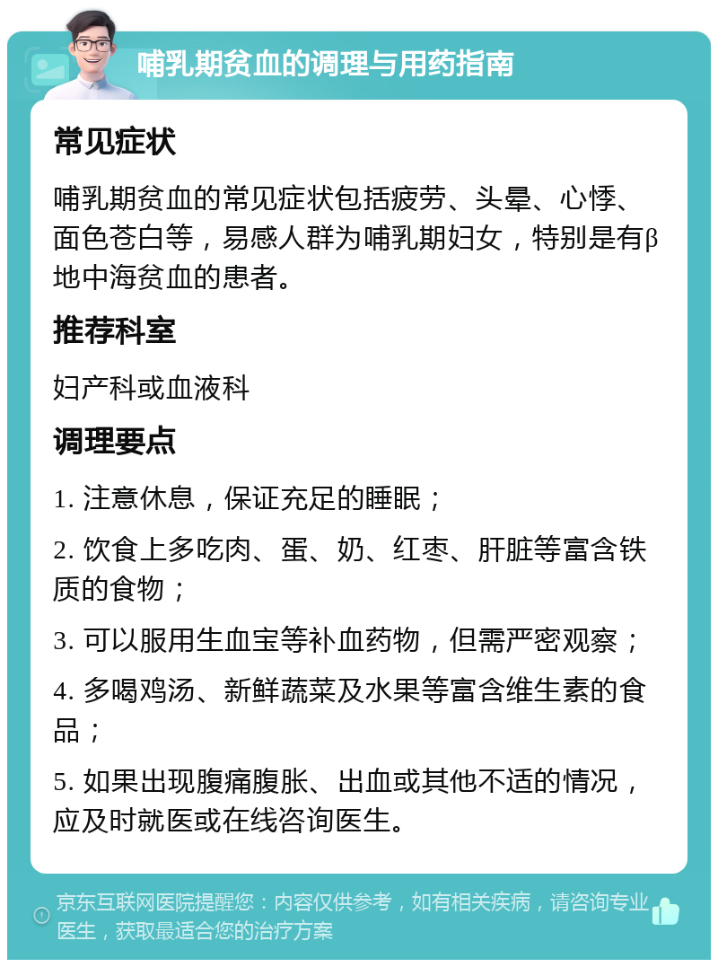 哺乳期贫血的调理与用药指南 常见症状 哺乳期贫血的常见症状包括疲劳、头晕、心悸、面色苍白等，易感人群为哺乳期妇女，特别是有β地中海贫血的患者。 推荐科室 妇产科或血液科 调理要点 1. 注意休息，保证充足的睡眠； 2. 饮食上多吃肉、蛋、奶、红枣、肝脏等富含铁质的食物； 3. 可以服用生血宝等补血药物，但需严密观察； 4. 多喝鸡汤、新鲜蔬菜及水果等富含维生素的食品； 5. 如果出现腹痛腹胀、出血或其他不适的情况，应及时就医或在线咨询医生。