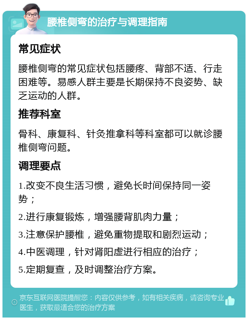 腰椎侧弯的治疗与调理指南 常见症状 腰椎侧弯的常见症状包括腰疼、背部不适、行走困难等。易感人群主要是长期保持不良姿势、缺乏运动的人群。 推荐科室 骨科、康复科、针灸推拿科等科室都可以就诊腰椎侧弯问题。 调理要点 1.改变不良生活习惯，避免长时间保持同一姿势； 2.进行康复锻炼，增强腰背肌肉力量； 3.注意保护腰椎，避免重物提取和剧烈运动； 4.中医调理，针对肾阳虚进行相应的治疗； 5.定期复查，及时调整治疗方案。